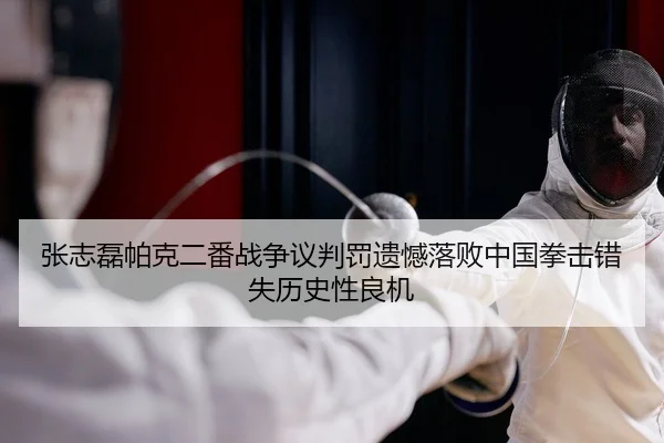 张志磊帕克二番战争议判罚遗憾落败中国拳击错失历史性良机